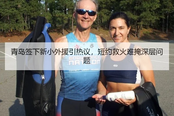青岛签下新小外援引热议，短约救火难掩深层问题